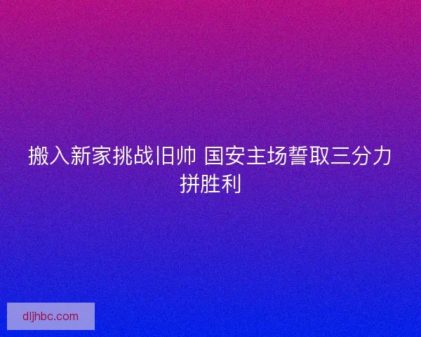 搬入新家挑战旧帅 国安主场誓取三分力拼胜利 搬入新家挑战旧帅 国安主场誓取三分力拼胜利