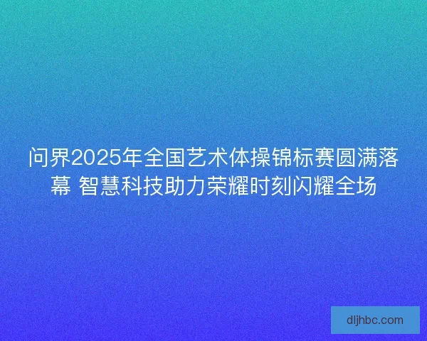 问界2025年全国艺术体操锦标赛圆满落幕 智慧科技助力荣耀时刻闪耀全场