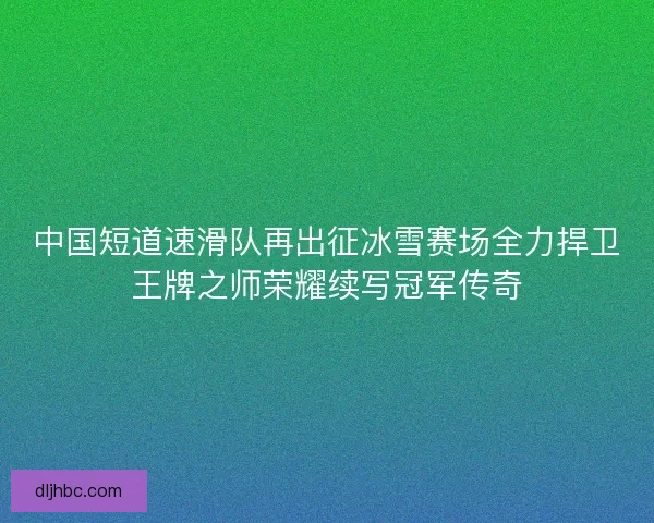 中国短道速滑队再出征冰雪赛场全力捍卫王牌之师荣耀续写冠军传奇