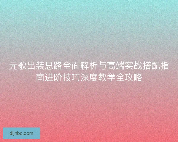 元歌出装思路全面解析与高端实战搭配指南进阶技巧深度教学全攻略