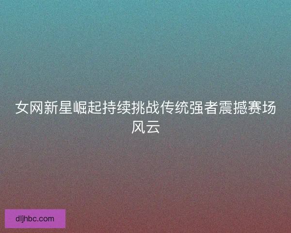 女网新星崛起持续挑战传统强者震撼赛场风云