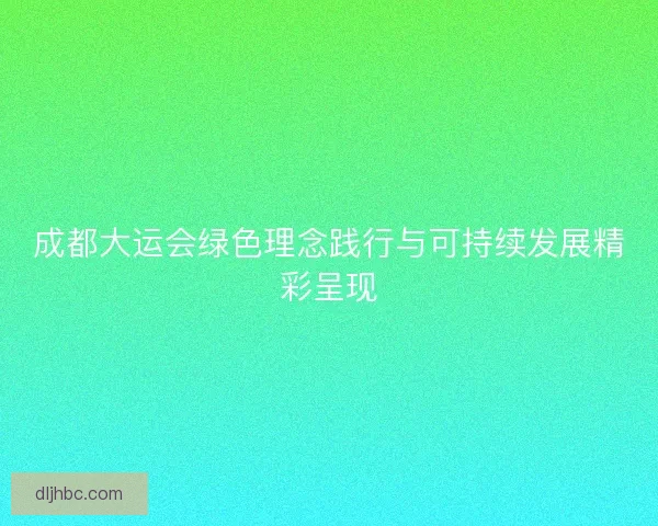 成都大运会绿色理念践行与可持续发展精彩呈现
