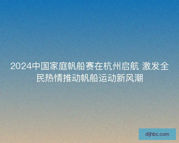 2024中国家庭帆船赛在杭州启航 激发全民热情推动帆船运动新风潮