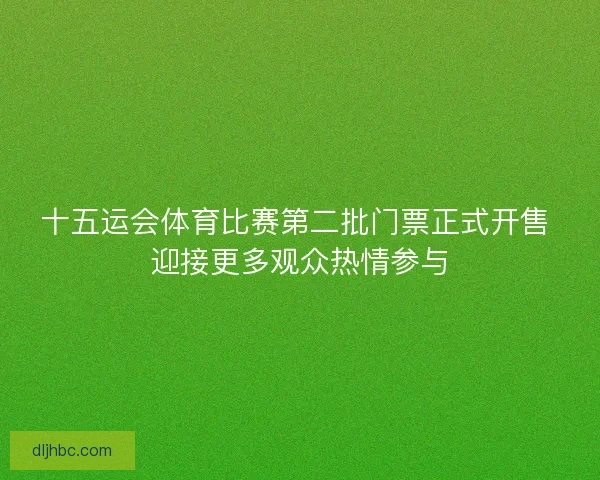 十五运会体育比赛第二批门票正式开售 迎接更多观众热情参与