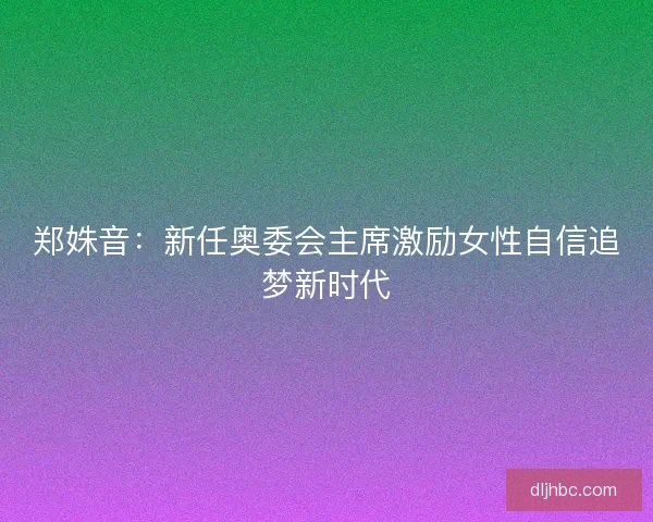 郑姝音:新任奥委会主席激励女性自信追梦新时代 郑姝音:新任奥委会主席激励女性自信追梦新时代