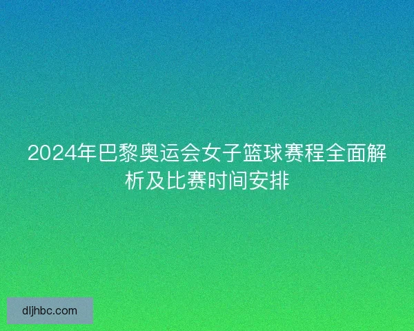 2024年巴黎奥运会女子篮球赛程全面解析及比赛时间安排