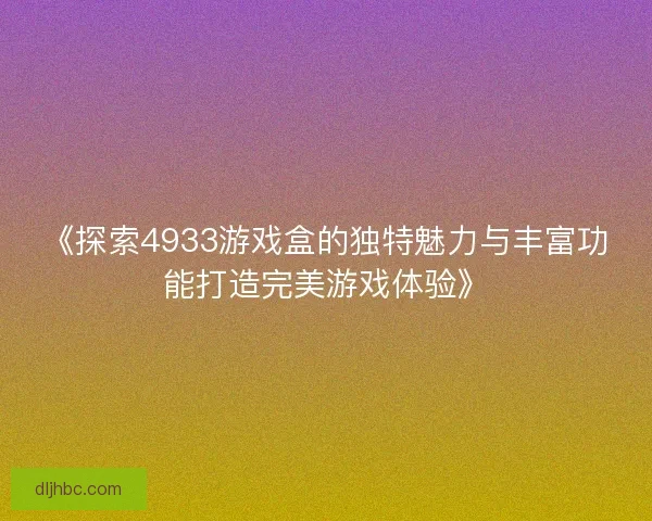 《探索4933游戏盒的独特魅力与丰富功能打造完美游戏体验》