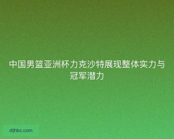 中国男篮亚洲杯力克沙特展现整体实力与冠军潜力