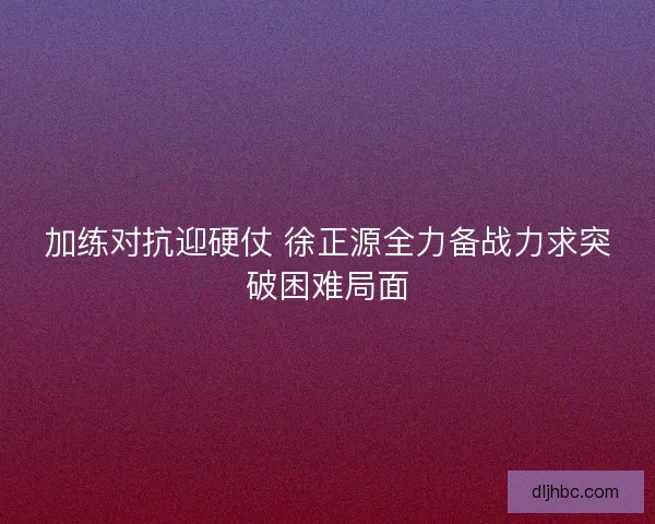 加练对抗迎硬仗 徐正源全力备战力求突破困难局面
