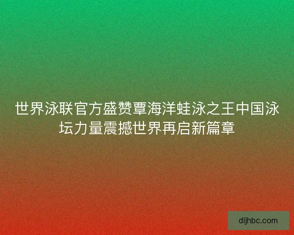 世界泳联官方盛赞覃海洋蛙泳之王中国泳坛力量震撼世界再启新篇章