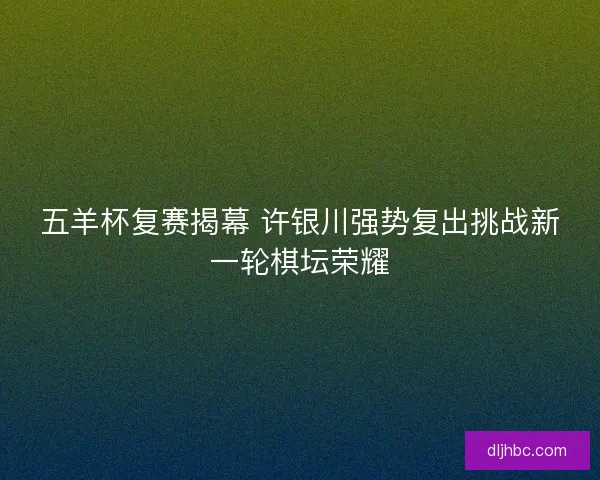 五羊杯复赛揭幕 许银川强势复出挑战新一轮棋坛荣耀 五羊杯复赛揭幕 许银川强势复出挑战新一轮棋坛荣耀