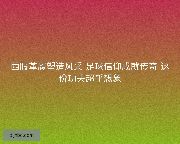 西服革履塑造风采 足球信仰成就传奇 这份功夫超乎想象 西服革履塑造风采 足球信仰成就传奇 这份功夫超乎想象