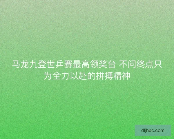 马龙九登世乒赛最高领奖台 不问终点只为全力以赴的拼搏精神 马龙九登世乒赛最高领奖台 不问终点只为全力以赴的拼搏精神
