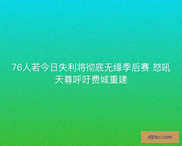 76人若今日失利将彻底无缘季后赛 怒吼天尊呼吁费城重建