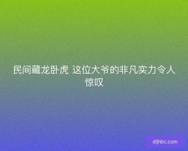 民间藏龙卧虎 这位大爷的非凡实力令人惊叹