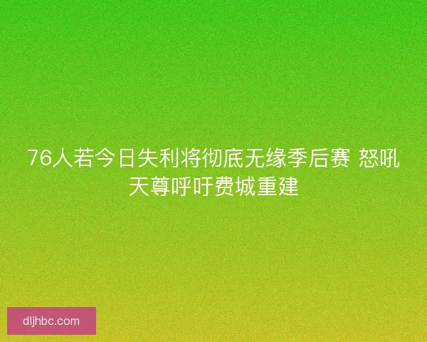 76人若今日失利将彻底无缘季后赛 怒吼天尊呼吁费城重建