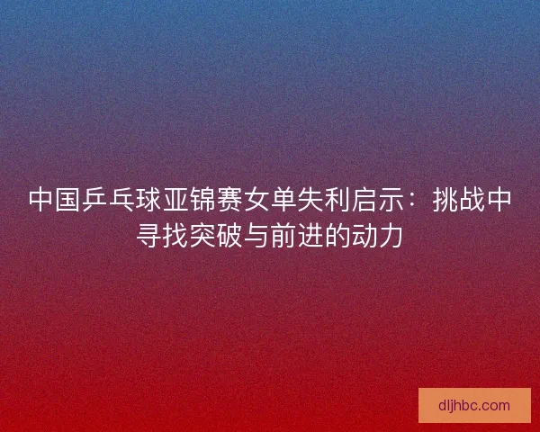 中国乒乓球亚锦赛女单失利启示：挑战中寻找突破与前进的动力