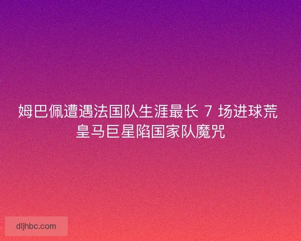 姆巴佩遭遇法国队生涯最长 7 场进球荒 皇马巨星陷国家队魔咒