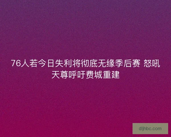 76人若今日失利将彻底无缘季后赛 怒吼天尊呼吁费城重建