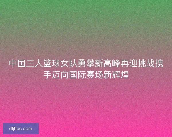 中国三人篮球女队勇攀新高峰再迎挑战携手迈向国际赛场新辉煌
