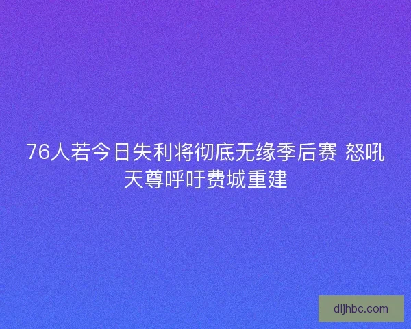 76人若今日失利将彻底无缘季后赛 怒吼天尊呼吁费城重建