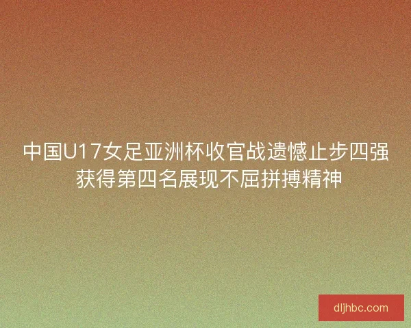 中国U17女足亚洲杯收官战遗憾止步四强 获得第四名展现不屈拼搏精神 中国U17女足亚洲杯收官战遗憾止步四强 获得第四名展现不屈拼搏精神