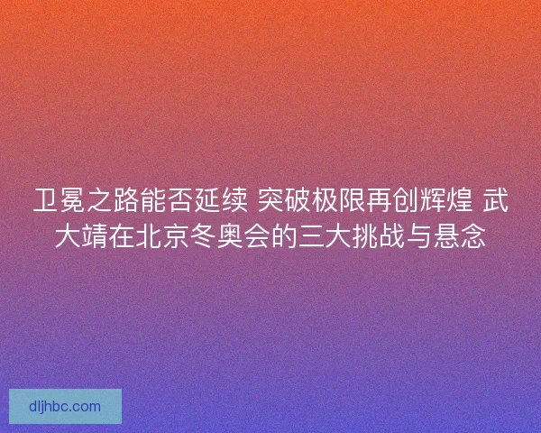 卫冕之路能否延续 突破极限再创辉煌 武大靖在北京冬奥会的三大挑战与悬念