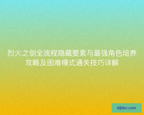 烈火之剑全流程隐藏要素与最强角色培养攻略及困难模式通关技巧详解