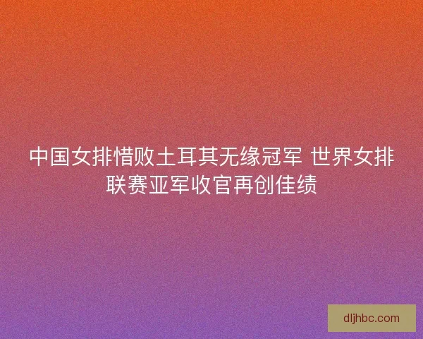 中国女排惜败土耳其无缘冠军 世界女排联赛亚军收官再创佳绩