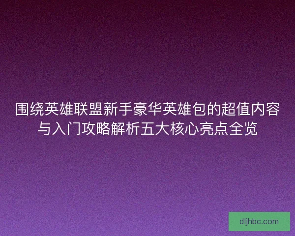 围绕英雄联盟新手豪华英雄包的超值内容与入门攻略解析五大核心亮点全览 围绕英雄联盟新手豪华英雄包的超值内容与入门攻略解析五大核心亮点全览